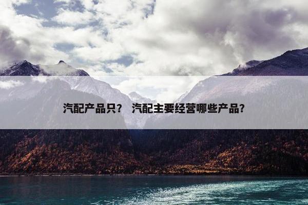 汽配产品只？ 汽配主要经营哪些产品？