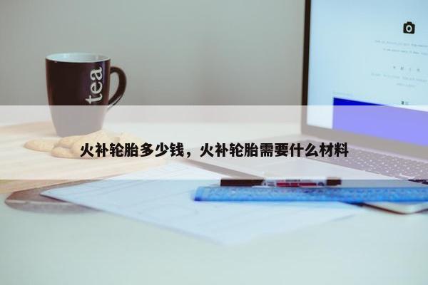 火补轮胎多少钱，火补轮胎需要什么材料
