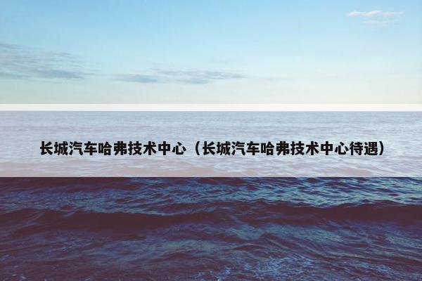 长城汽车哈弗技术中心（长城汽车哈弗技术中心待遇）