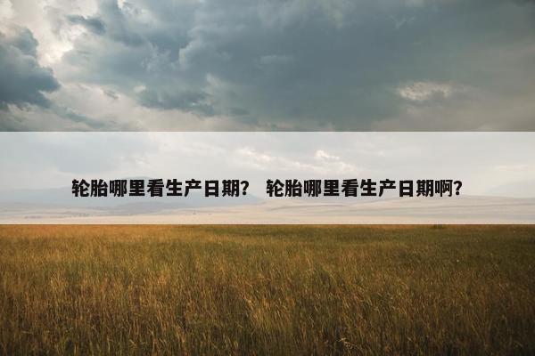 轮胎哪里看生产日期？ 轮胎哪里看生产日期啊？