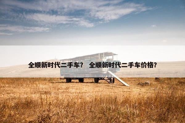 全顺新时代二手车？ 全顺新时代二手车价格？