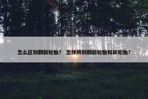 怎么区别翻新轮胎？ 怎样辨别翻新轮胎和新轮胎？