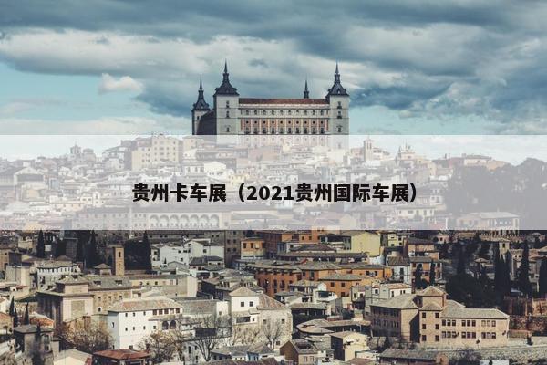 贵州卡车展（2021贵州国际车展）