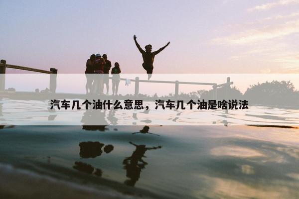 汽车几个油什么意思，汽车几个油是啥说法