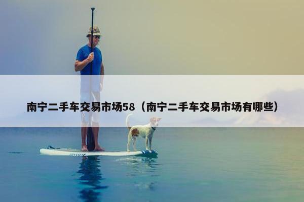 南宁二手车交易市场58（南宁二手车交易市场有哪些）