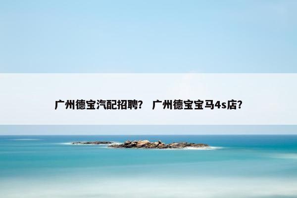 广州德宝汽配招聘？ 广州德宝宝马4s店？