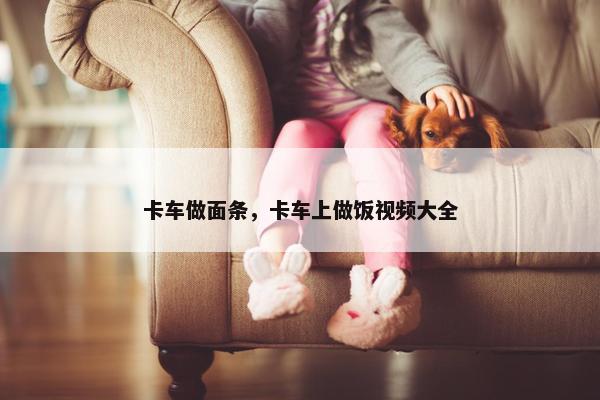 卡车做面条，卡车上做饭视频大全