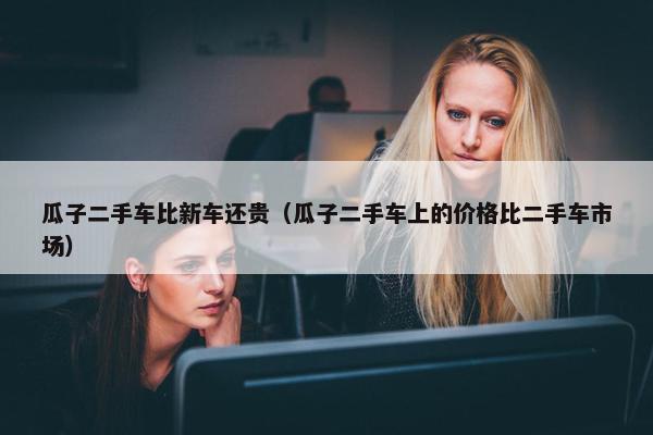 瓜子二手车比新车还贵（瓜子二手车上的价格比二手车市场）
