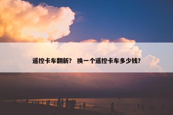 遥控卡车翻新？ 换一个遥控卡车多少钱？