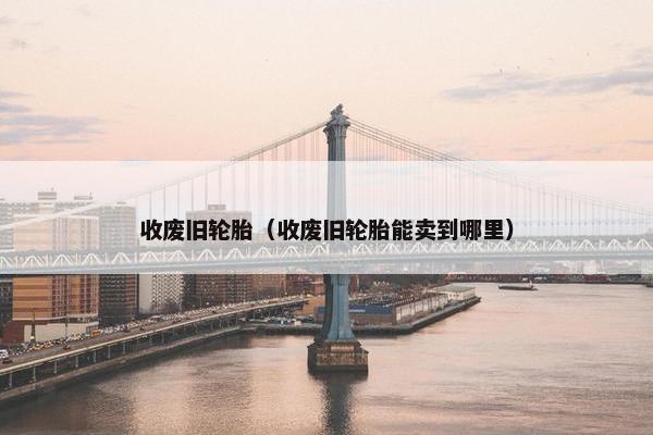 收废旧轮胎（收废旧轮胎能卖到哪里）