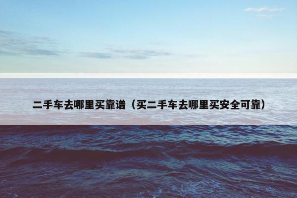 二手车去哪里买靠谱（买二手车去哪里买安全可靠）