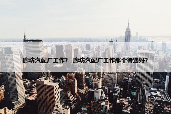 廊坊汽配厂工作？ 廊坊汽配厂工作那个待遇好？