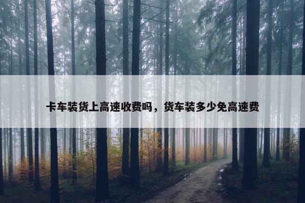 卡车装货上高速收费吗，货车装多少免高速费