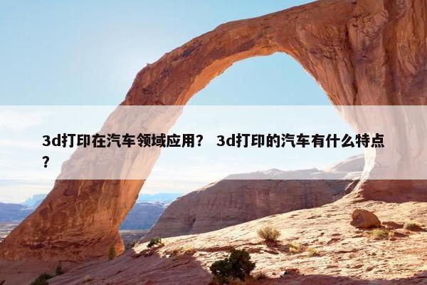 3d打印在汽车领域应用？ 3d打印的汽车有什么特点？