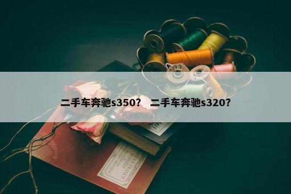 二手车奔驰s350？ 二手车奔驰s320？
