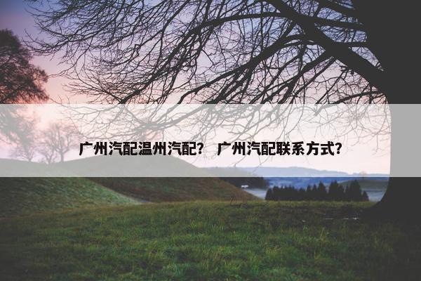 广州汽配温州汽配？ 广州汽配联系方式？