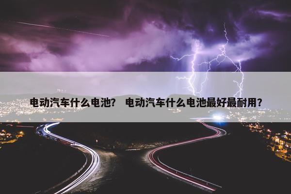 电动汽车什么电池？ 电动汽车什么电池最好最耐用？