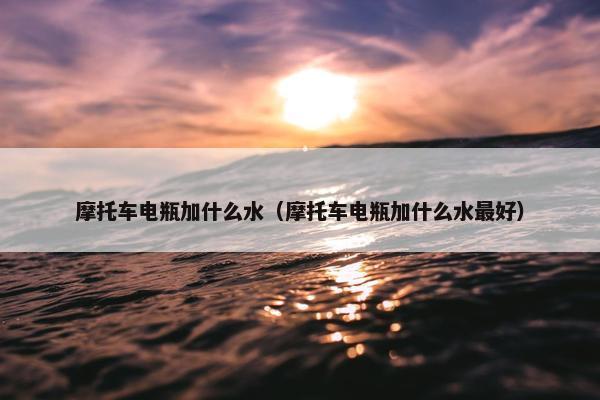 摩托车电瓶加什么水（摩托车电瓶加什么水最好）