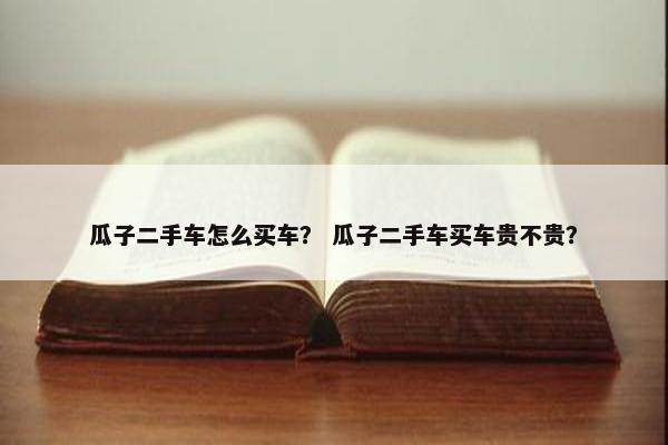 瓜子二手车怎么买车？ 瓜子二手车买车贵不贵？