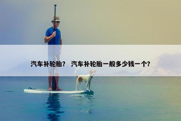汽车补轮胎？ 汽车补轮胎一般多少钱一个？
