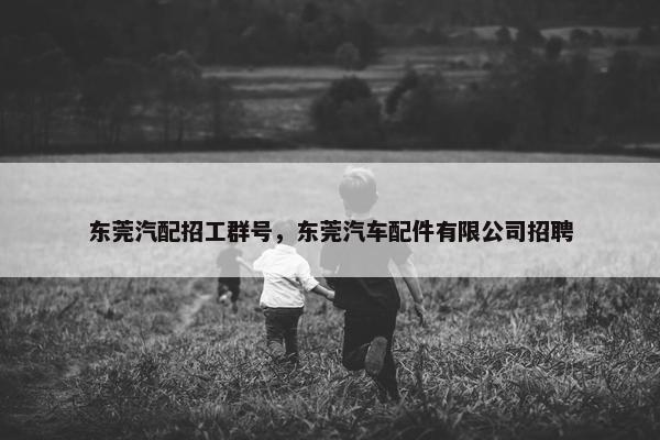 东莞汽配招工群号，东莞汽车配件有限公司招聘