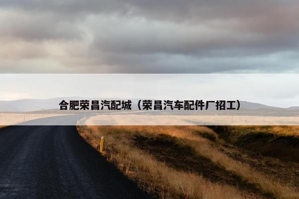 合肥荣昌汽配城（荣昌汽车配件厂招工）