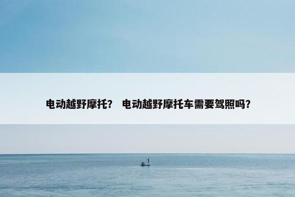 电动越野摩托？ 电动越野摩托车需要驾照吗？