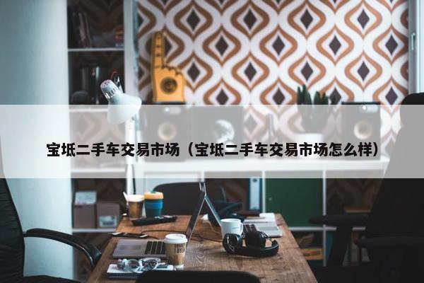 宝坻二手车交易市场（宝坻二手车交易市场怎么样）