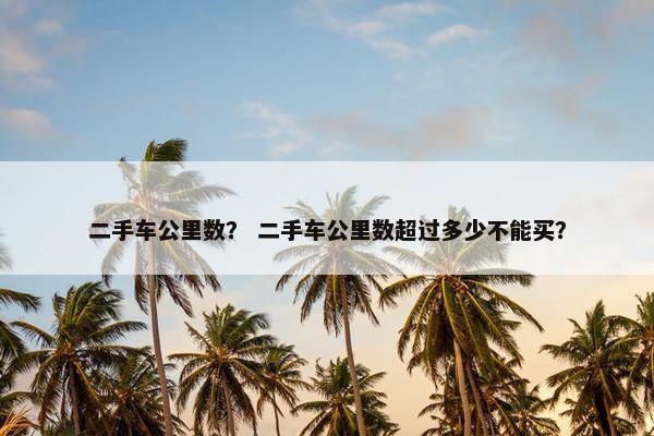 二手车公里数？ 二手车公里数超过多少不能买？