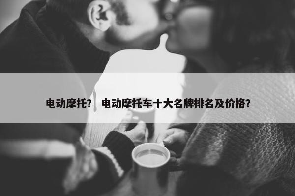 电动摩托？ 电动摩托车十大名牌排名及价格？