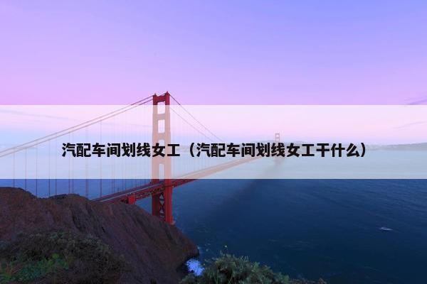 汽配车间划线女工（汽配车间划线女工干什么）