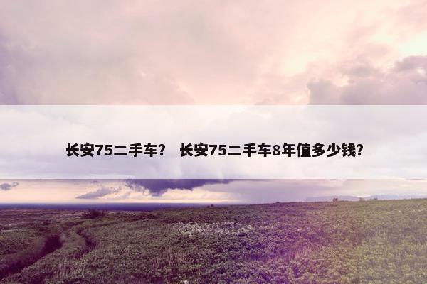 长安75二手车？ 长安75二手车8年值多少钱？