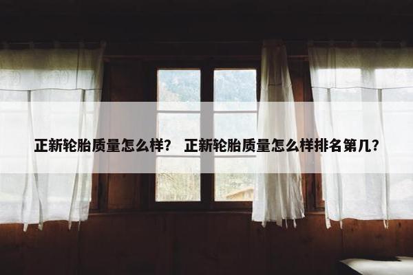 正新轮胎质量怎么样？ 正新轮胎质量怎么样排名第几？