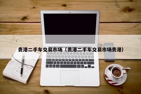 贵港二手车交易市场（贵港二手车交易市场贵港）