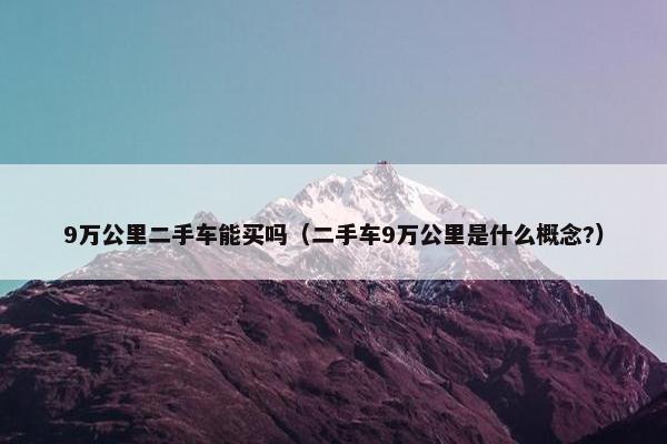9万公里二手车能买吗（二手车9万公里是什么概念?）