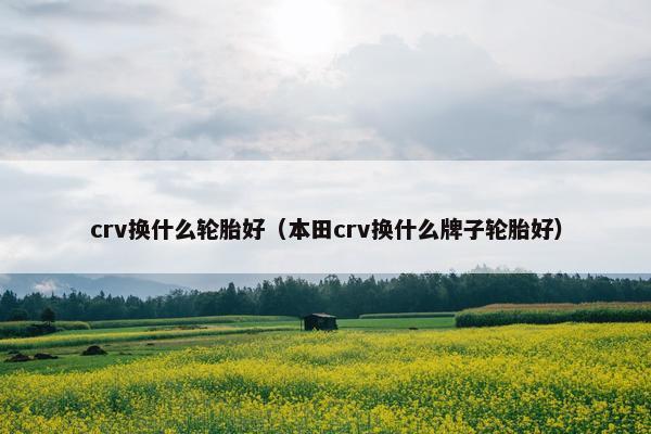 crv换什么轮胎好（本田crv换什么牌子轮胎好）
