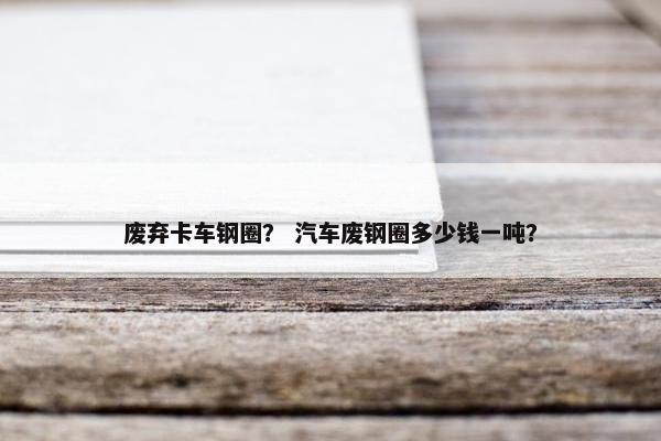 废弃卡车钢圈？ 汽车废钢圈多少钱一吨？
