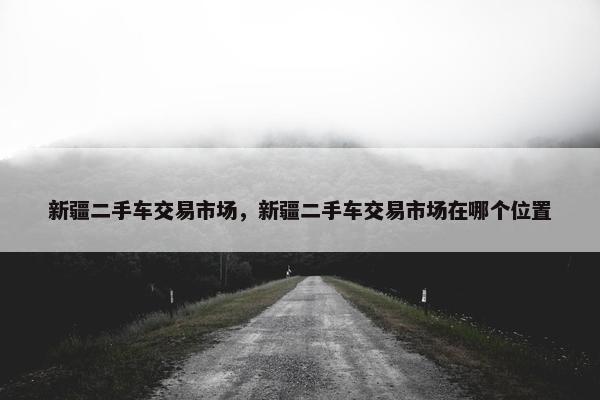 新疆二手车交易市场，新疆二手车交易市场在哪个位置