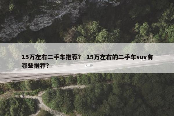 15万左右二手车推荐？ 15万左右的二手车suv有哪些推荐？
