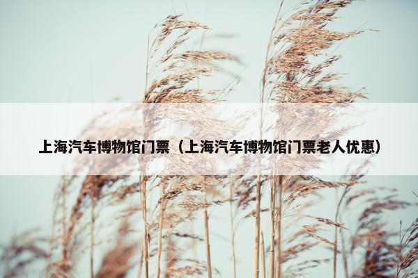 上海汽车博物馆门票（上海汽车博物馆门票老人优惠）