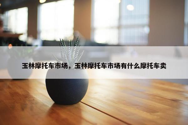 玉林摩托车市场，玉林摩托车市场有什么摩托车卖