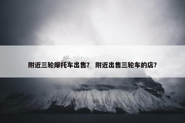 附近三轮摩托车出售？ 附近出售三轮车的店？
