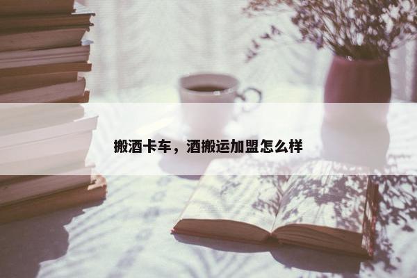 搬酒卡车，酒搬运加盟怎么样