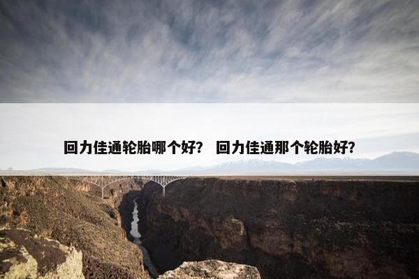 回力佳通轮胎哪个好？ 回力佳通那个轮胎好？