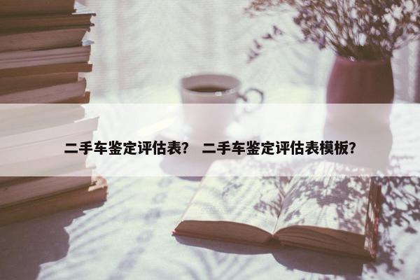 二手车鉴定评估表？ 二手车鉴定评估表模板？