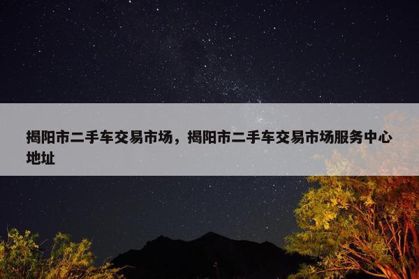 揭阳市二手车交易市场，揭阳市二手车交易市场服务中心地址