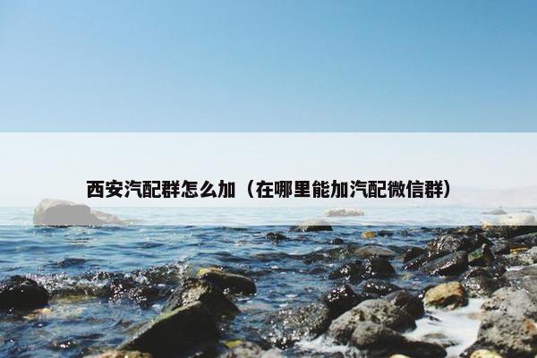 西安汽配群怎么加（在哪里能加汽配微信群）