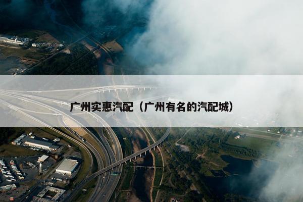 广州实惠汽配（广州有名的汽配城）