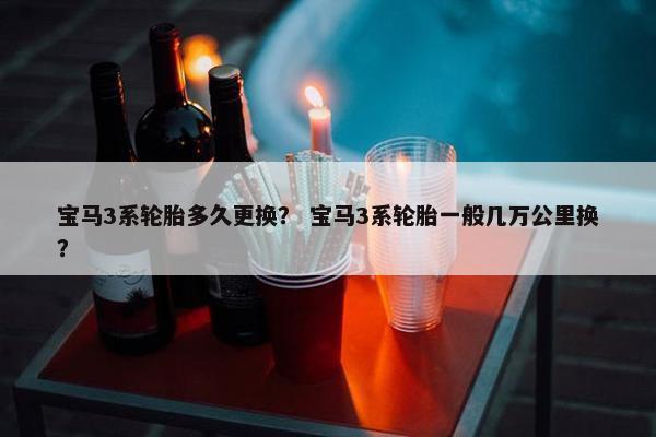 宝马3系轮胎多久更换？ 宝马3系轮胎一般几万公里换？