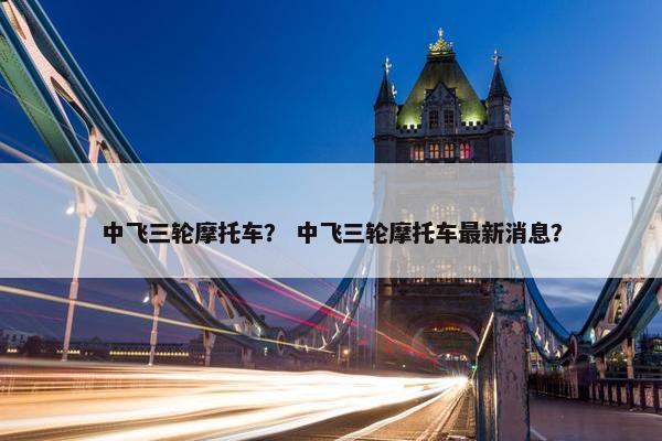 中飞三轮摩托车？ 中飞三轮摩托车最新消息？